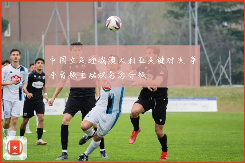 中国女足迎战澳大利亚关键对决 争夺晋级主动权悬念升级