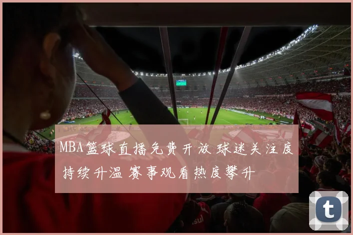 MBA篮球直播免费开放 球迷关注度持续升温 赛事观看热度攀升