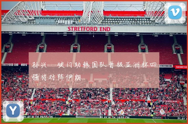 孙兴慜破门助韩国队晋级亚洲杯四强将对阵伊朗