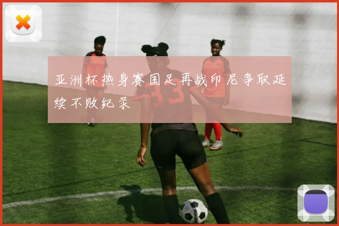 亚洲杯热身赛国足再战印尼争取延续不败纪录