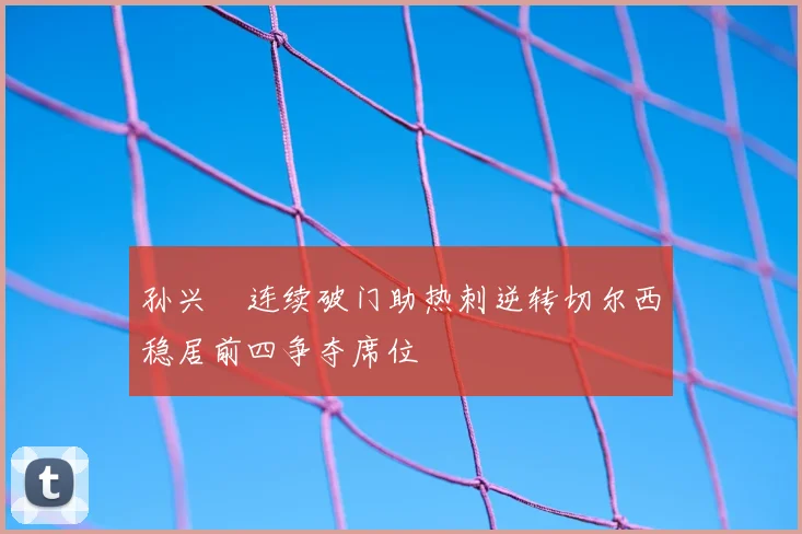 孙兴慜连续破门助热刺逆转切尔西稳居前四争夺席位