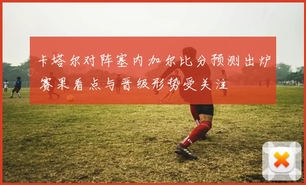 卡塔尔对阵塞内加尔比分预测出炉 赛果看点与晋级形势受关注