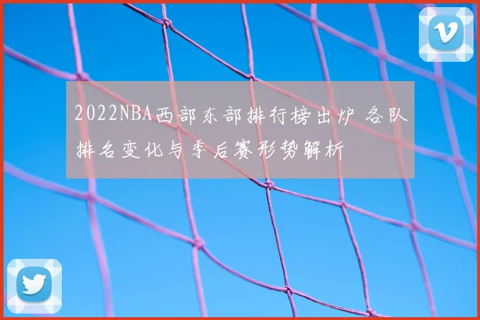 2022NBA西部东部排行榜出炉 各队排名变化与季后赛形势解析