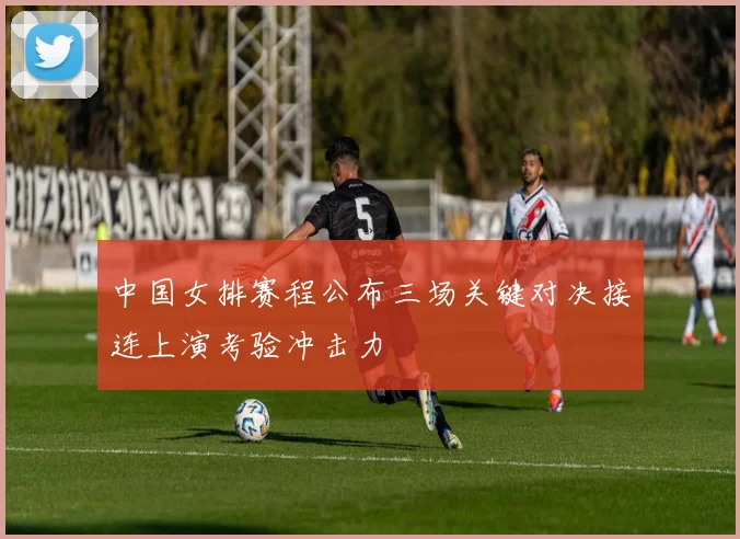 中国女排赛程公布三场关键对决接连上演考验冲击力