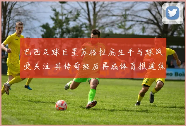 巴西足球巨星苏格拉底生平与球风受关注 其传奇经历再成体育报道焦点