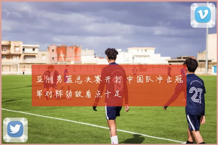亚洲男篮总决赛开打 中国队冲击冠军对阵劲敌看点十足
