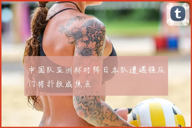 中国队亚洲杯对阵日本队遭遇强压门将扑救成焦点