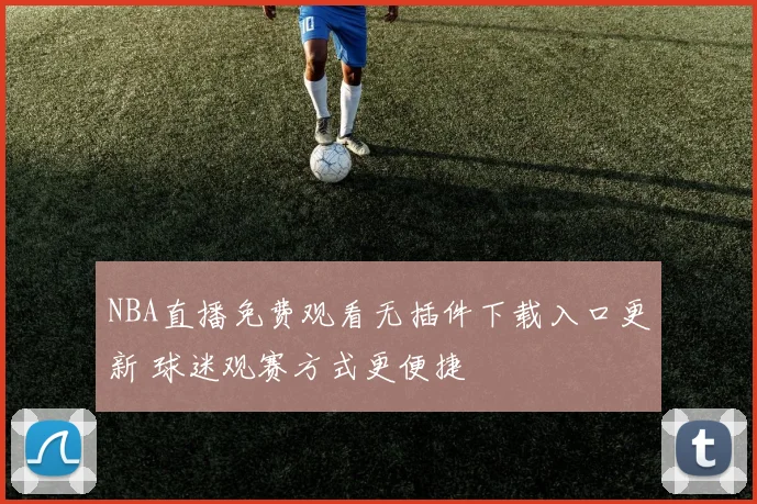 NBA直播免费观看无插件下载入口更新 球迷观赛方式更便捷