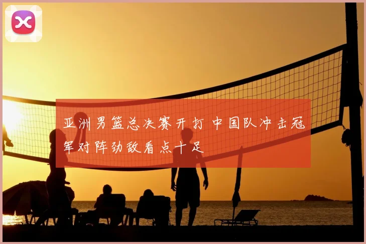 亚洲男篮总决赛开打 中国队冲击冠军对阵劲敌看点十足