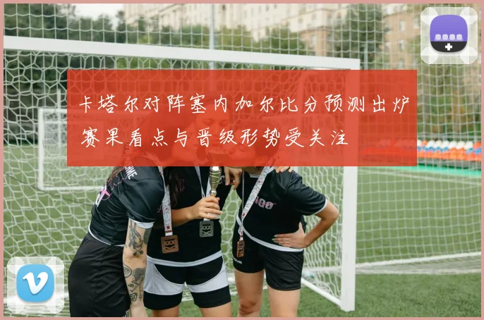 卡塔尔对阵塞内加尔比分预测出炉 赛果看点与晋级形势受关注
