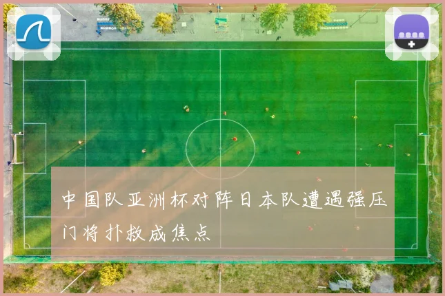 中国队亚洲杯对阵日本队遭遇强压门将扑救成焦点