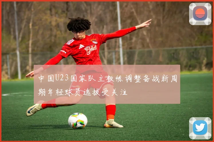 中国U23国家队主教练调整备战新周期年轻球员选拔受关注
