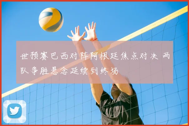 世预赛巴西对阵阿根廷焦点对决 两队争胜悬念延续到终场