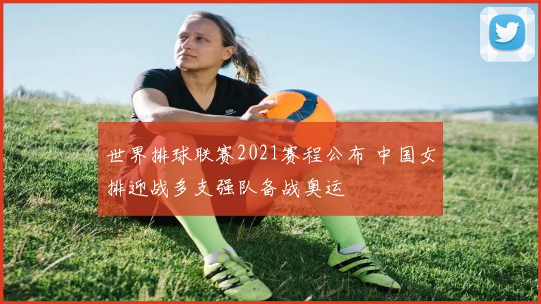世界排球联赛2021赛程公布 中国女排迎战多支强队备战奥运