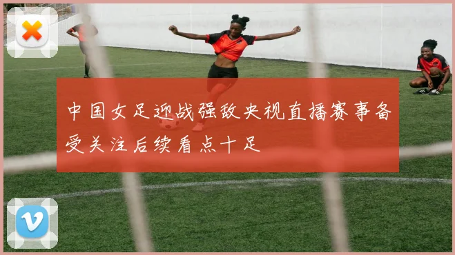 中国女足迎战强敌央视直播赛事备受关注后续看点十足