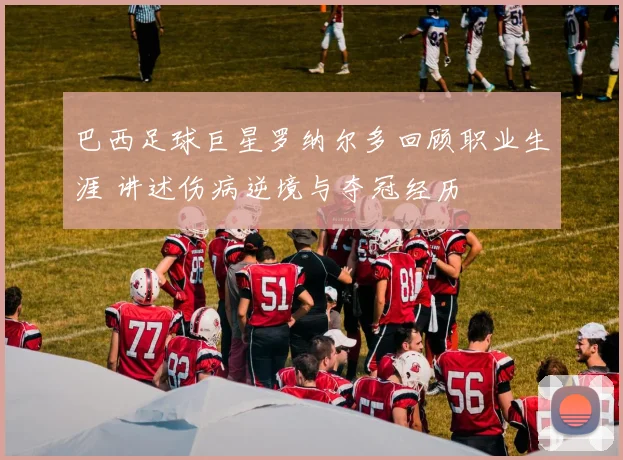 巴西足球巨星罗纳尔多回顾职业生涯 讲述伤病逆境与夺冠经历