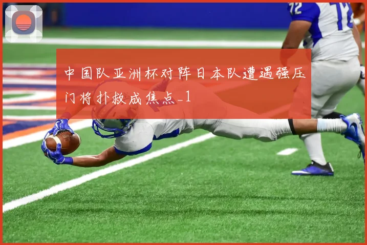 中国队亚洲杯对阵日本队遭遇强压门将扑救成焦点_1