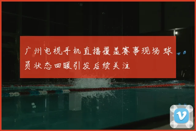 广州电视手机直播覆盖赛事现场 球员状态回暖引发后续关注