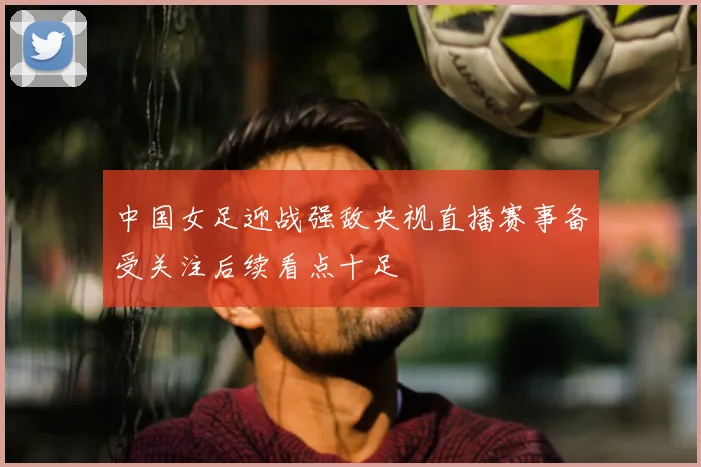 中国女足迎战强敌央视直播赛事备受关注后续看点十足