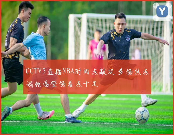 CCTV5直播NBA时间点敲定 多场焦点战轮番登场看点十足