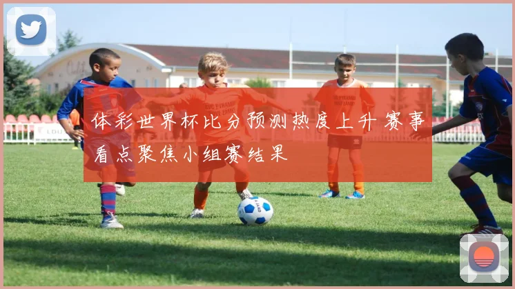 体彩世界杯比分预测热度上升 赛事看点聚焦小组赛结果