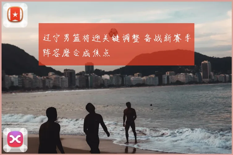 辽宁男篮将迎关键调整 备战新赛季阵容磨合成焦点