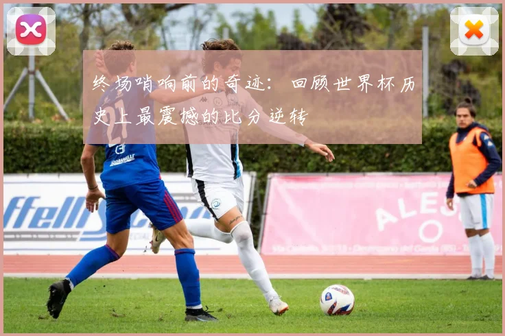 终场哨响前的奇迹：回顾世界杯历史上最震撼的比分逆转