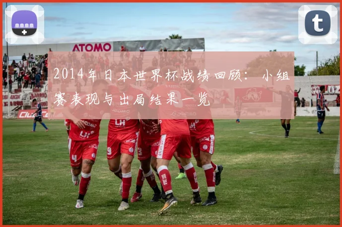 2014年日本世界杯战绩回顾：小组赛表现与出局结果一览
