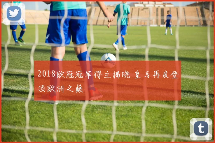 2018欧冠冠军得主揭晓 皇马再度登顶欧洲之巅