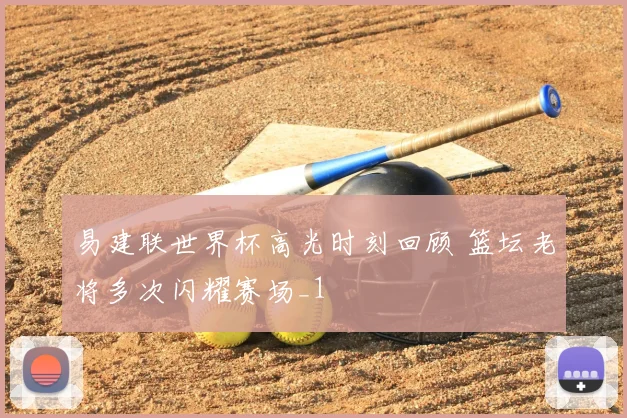 易建联世界杯高光时刻回顾 篮坛老将多次闪耀赛场_1