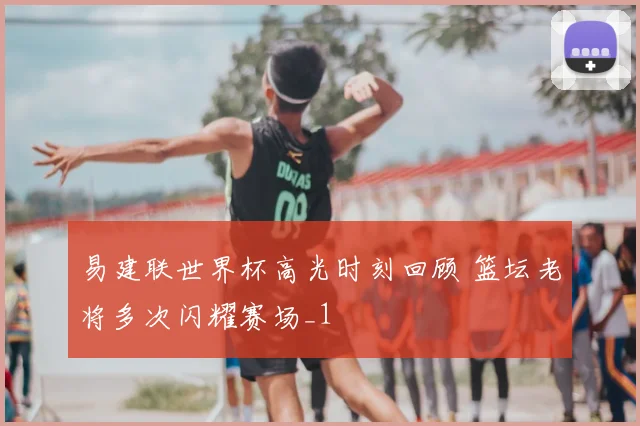 易建联世界杯高光时刻回顾 篮坛老将多次闪耀赛场_1