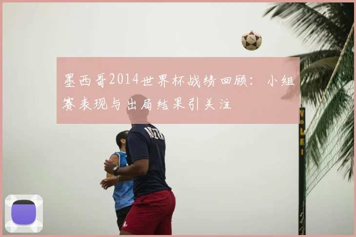 墨西哥2014世界杯战绩回顾：小组赛表现与出局结果引关注