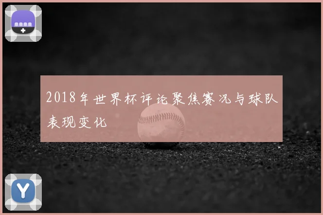 2018年世界杯评论聚焦赛况与球队表现变化