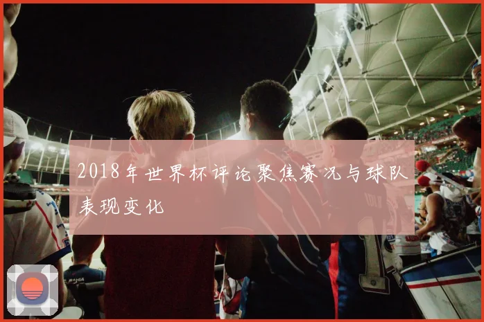 2018年世界杯评论聚焦赛况与球队表现变化